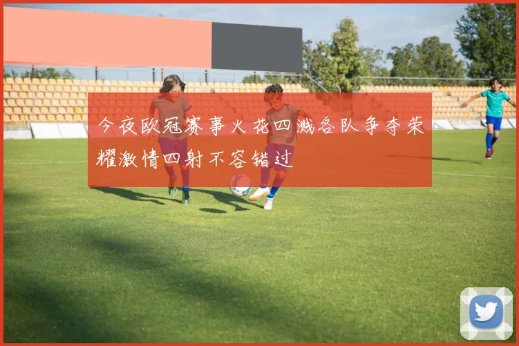 今夜欧冠赛事火花四溅各队争夺荣耀激情四射不容错过