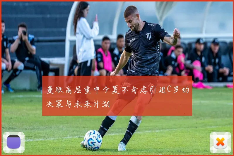 曼联高层重申今夏不考虑引进C罗的决策与未来计划