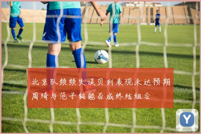 北京队频频失误贝利表现未达预期周琦与范子铭能否成终结组合