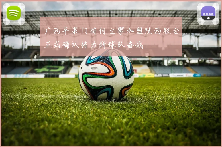 广西平果门将何立攀加盟陕西联合正式确认将为新球队奋战