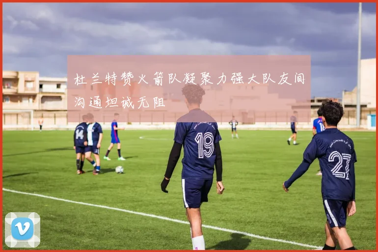 杜兰特赞火箭队凝聚力强大队友间沟通坦诚无阻