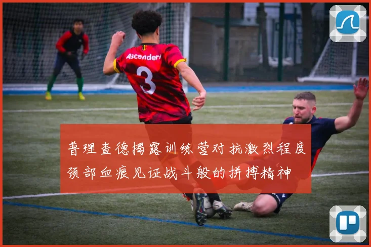 普理查德揭露训练营对抗激烈程度颈部血痕见证战斗般的拼搏精神