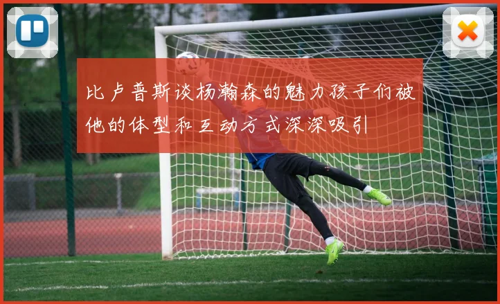 比卢普斯谈杨瀚森的魅力孩子们被他的体型和互动方式深深吸引