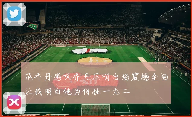 范乔丹感叹乔丹压哨出场震撼全场让我明白他为何独一无二
