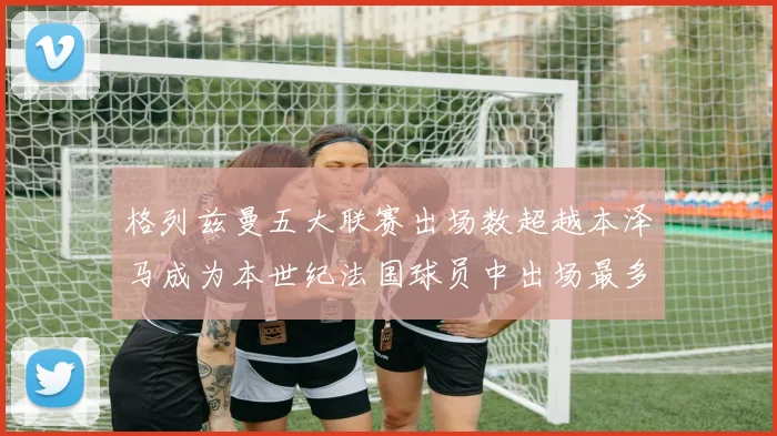 格列兹曼五大联赛出场数超越本泽马成为本世纪法国球员中出场最多者