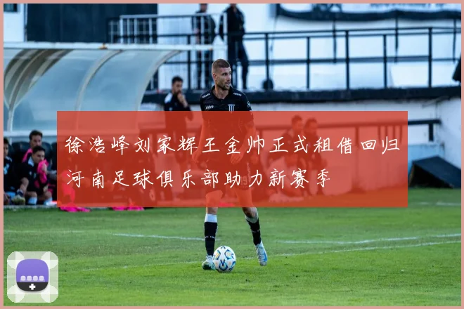徐浩峰刘家辉王金帅正式租借回归河南足球俱乐部助力新赛季