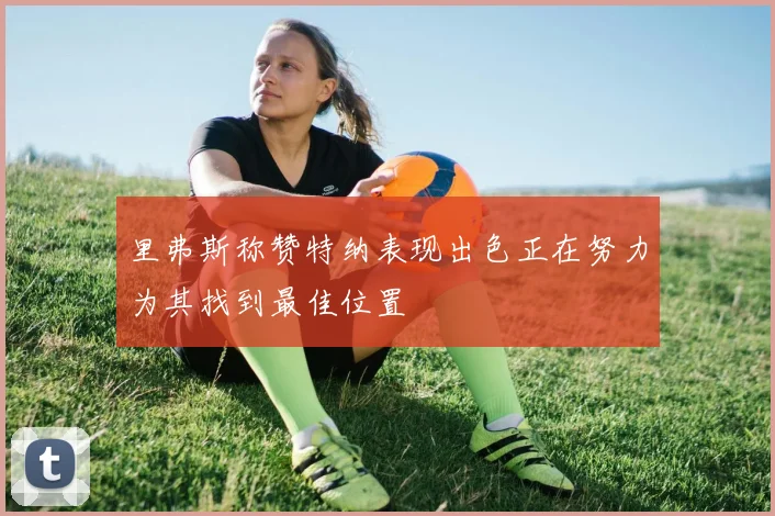 里弗斯称赞特纳表现出色正在努力为其找到最佳位置
