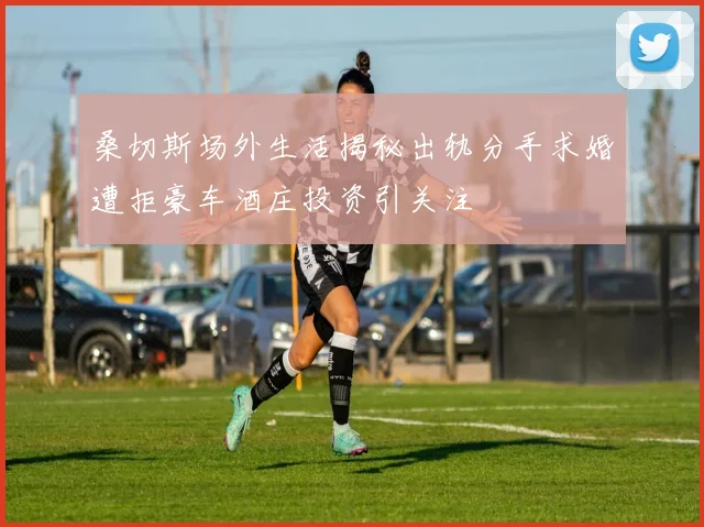 桑切斯场外生活揭秘出轨分手求婚遭拒豪车酒庄投资引关注