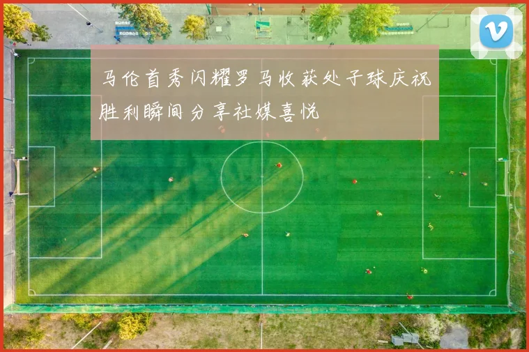 马伦首秀闪耀罗马收获处子球庆祝胜利瞬间分享社媒喜悦