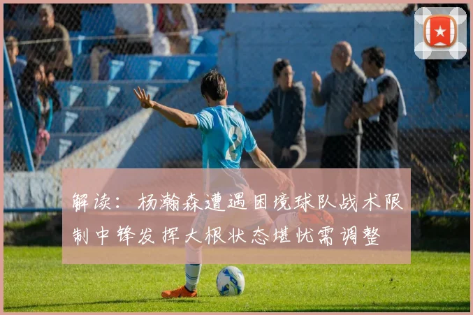 解读：杨瀚森遭遇困境球队战术限制中锋发挥大根状态堪忧需调整