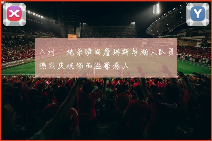 八村塁绝杀瞬间詹姆斯与湖人队员热烈庆祝场面温馨感人