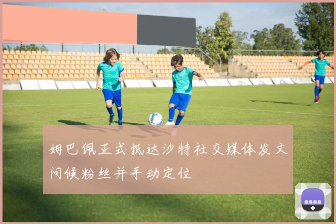 姆巴佩正式抵达沙特社交媒体发文问候粉丝并手动定位