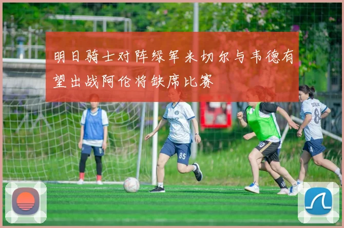 明日骑士对阵绿军米切尔与韦德有望出战阿伦将缺席比赛