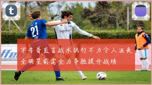 字母哥直言战术执行不力令人沮丧全明星前需全力争胜提升战绩