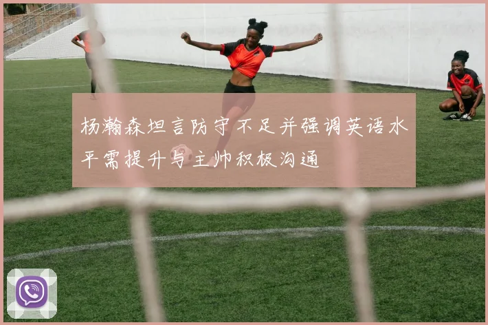 杨瀚森坦言防守不足并强调英语水平需提升与主帅积极沟通