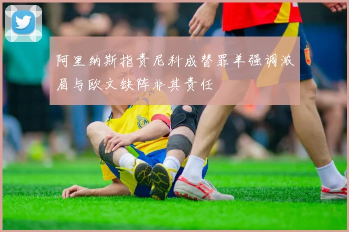 阿里纳斯指责尼科成替罪羊强调浓眉与欧文缺阵非其责任