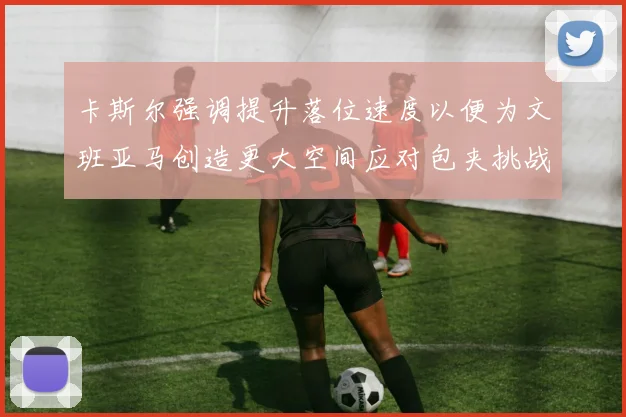 卡斯尔强调提升落位速度以便为文班亚马创造更大空间应对包夹挑战
