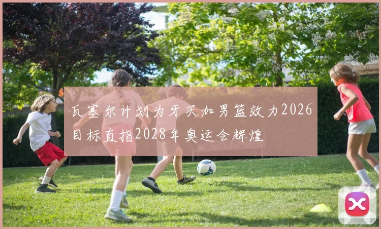 瓦塞尔计划为牙买加男篮效力2026目标直指2028年奥运会辉煌