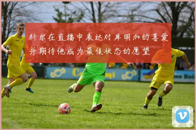 科尔在直播中表达对库明加的喜爱并期待他成为最佳状态的愿望