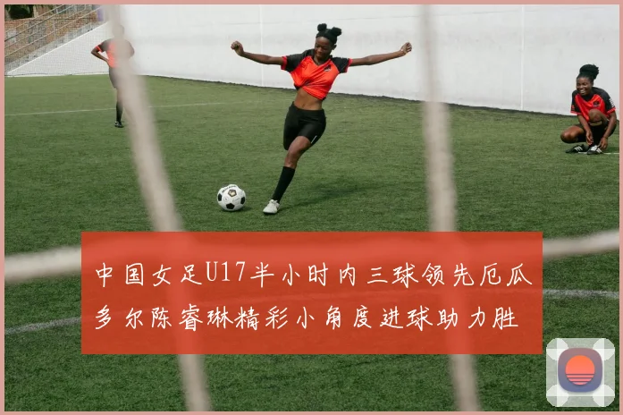 中国女足U17半小时内三球领先厄瓜多尔陈睿琳精彩小角度进球助力胜利