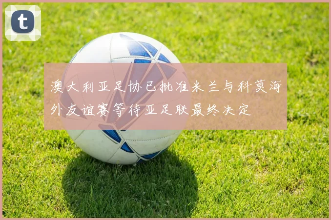 澳大利亚足协已批准米兰与科莫海外友谊赛等待亚足联最终决定