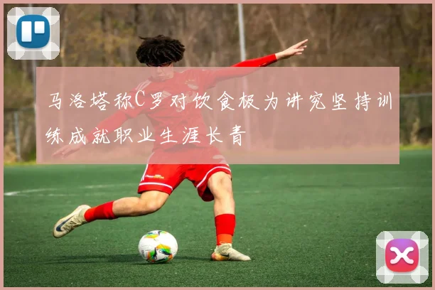马洛塔称C罗对饮食极为讲究坚持训练成就职业生涯长青