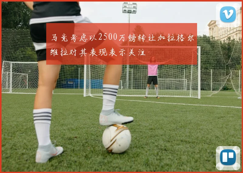 马竞考虑以2500万镑转让加拉格尔维拉对其表现表示关注