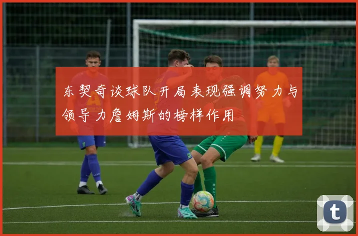 东契奇谈球队开局表现强调努力与领导力詹姆斯的榜样作用