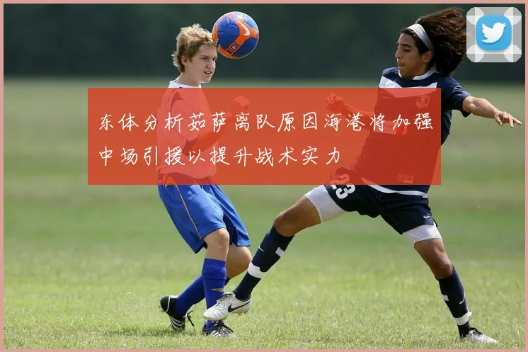 东体分析茹萨离队原因海港将加强中场引援以提升战术实力
