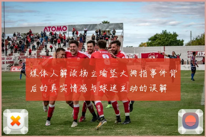 媒体人解读杨立瑜竖大拇指事件背后的真实情感与球迷互动的误解