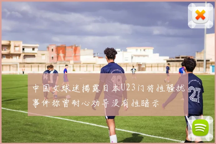 中国女球迷揭露日本U23门将性骚扰事件称曾耐心劝导没有性暗示
