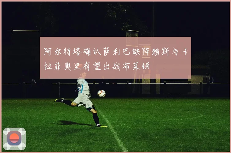 阿尔特塔确认萨利巴缺阵赖斯与卡拉菲奥里有望出战布莱顿