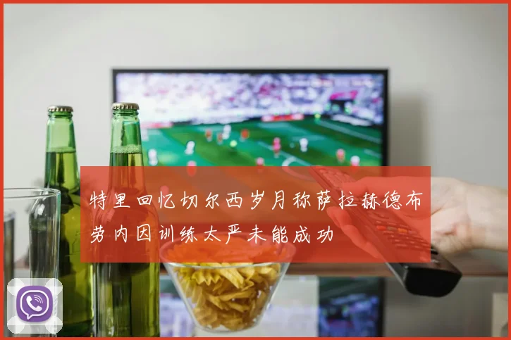 特里回忆切尔西岁月称萨拉赫德布劳内因训练太严未能成功
