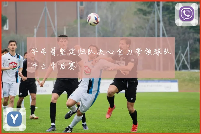 字母哥坚定归队决心全力带领球队冲击季后赛