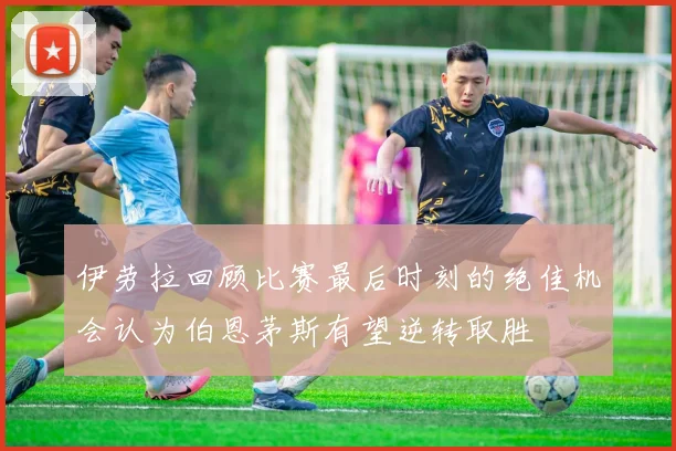 伊劳拉回顾比赛最后时刻的绝佳机会认为伯恩茅斯有望逆转取胜