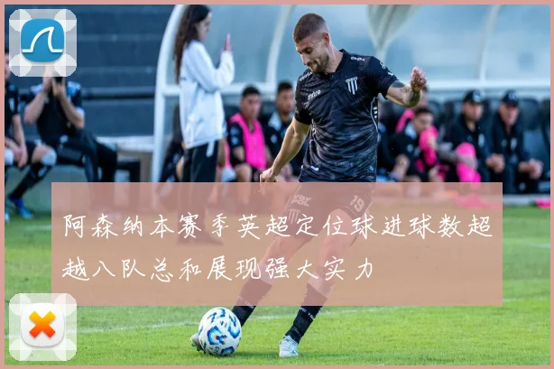 阿森纳本赛季英超定位球进球数超越八队总和展现强大实力