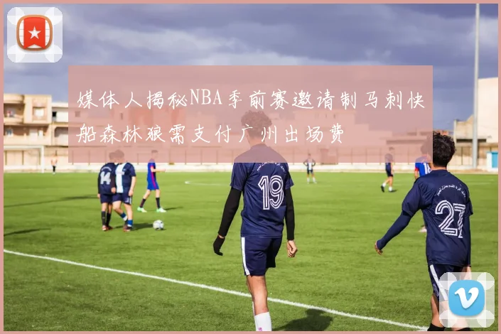 媒体人揭秘NBA季前赛邀请制马刺快船森林狼需支付广州出场费