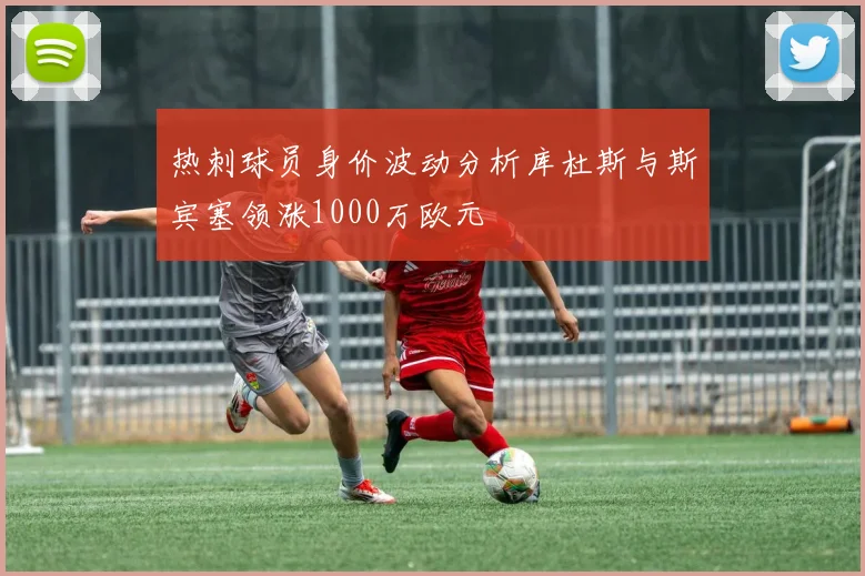 热刺球员身价波动分析库杜斯与斯宾塞领涨1000万欧元