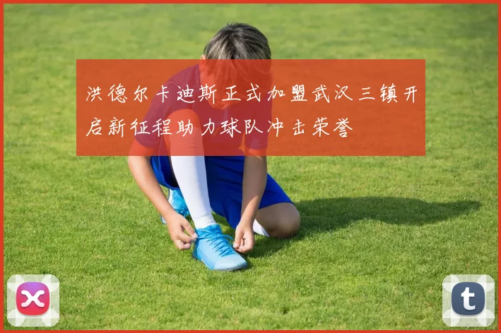 洪德尔卡迪斯正式加盟武汉三镇开启新征程助力球队冲击荣誉
