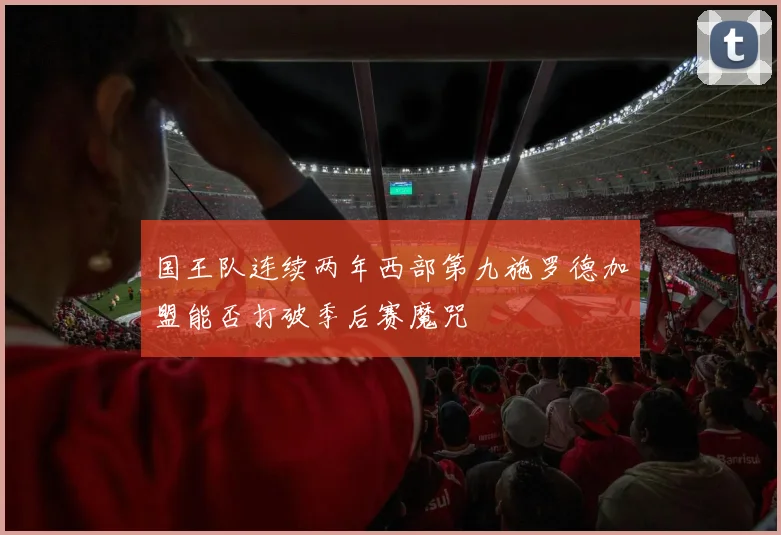 国王队连续两年西部第九施罗德加盟能否打破季后赛魔咒