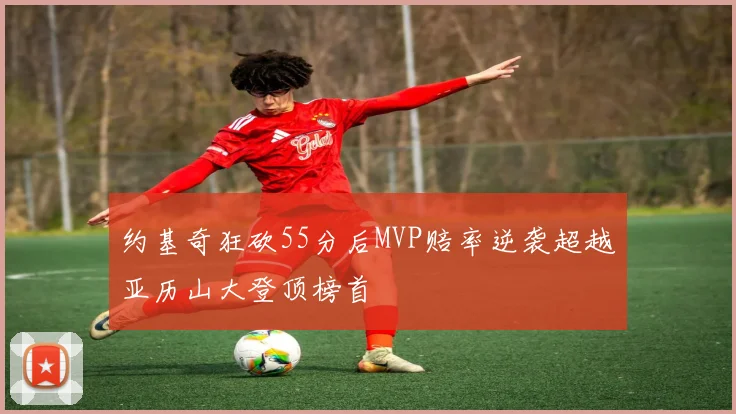 约基奇狂砍55分后MVP赔率逆袭超越亚历山大登顶榜首