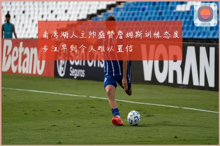 南湾湖人主帅盛赞詹姆斯训练态度专注早到令人难以置信