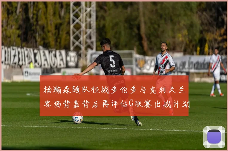 杨瀚森随队征战多伦多与克利夫兰客场背靠背后再评估G联赛出战计划