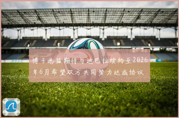 博卡总监期待与迪巴拉续约至2026年6月希望双方共同努力达成协议